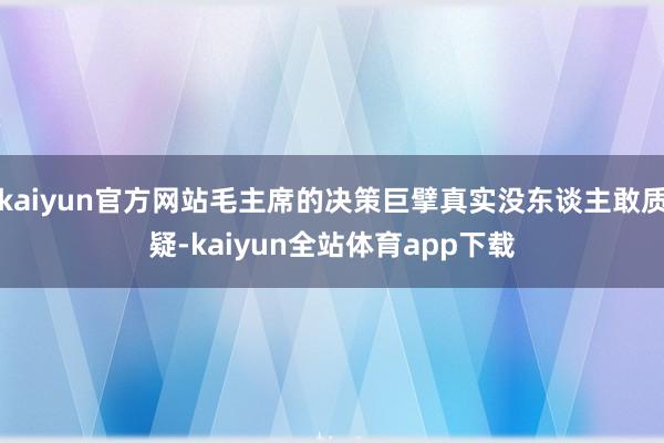 kaiyun官方網(wǎng)站毛主席的決策巨擘真實(shí)沒(méi)東談主敢質(zhì)疑-kaiyun全站體育app下載