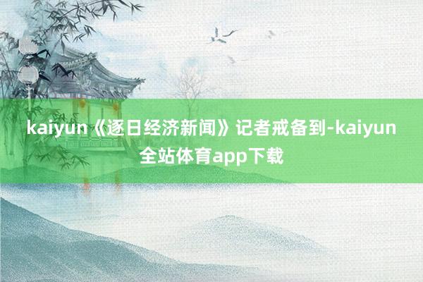 kaiyun　　《逐日經濟新聞》記者戒備到-kaiyun全站體育app下載