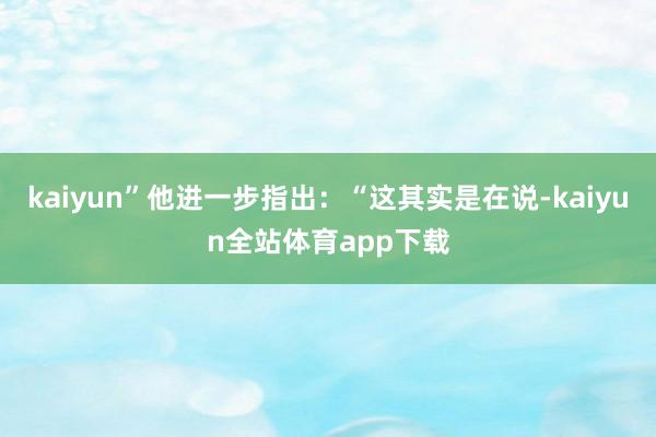kaiyun”他進(jìn)一步指出：“這其實(shí)是在說(shuō)-kaiyun全站體育app下載