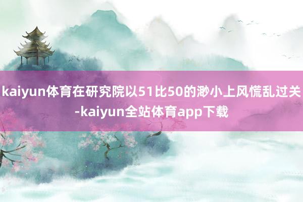 kaiyun體育在研究院以51比50的渺小上風慌亂過關-kaiyun全站體育app下載